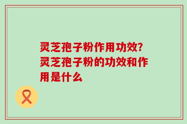 灵芝孢子粉作用功效？灵芝孢子粉的功效和作用是什么