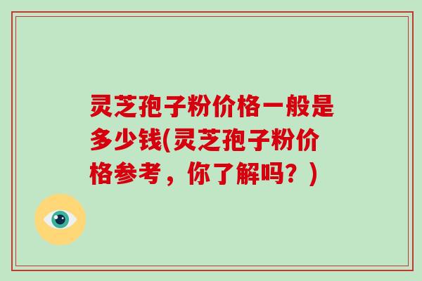 灵芝孢子粉价格一般是多少钱(灵芝孢子粉价格参考，你了解吗？)