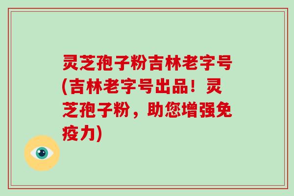 灵芝孢子粉吉林老字号(吉林老字号出品！灵芝孢子粉，助您增强免疫力)