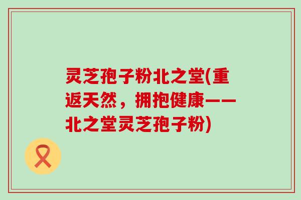 灵芝孢子粉北之堂(重返天然，拥抱健康——北之堂灵芝孢子粉)