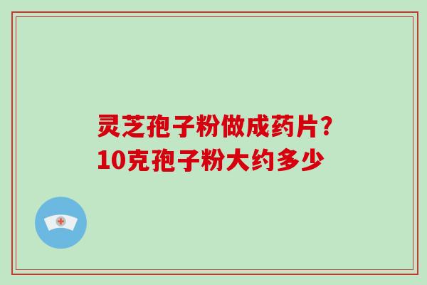 灵芝孢子粉做成药片？10克孢子粉大约多少