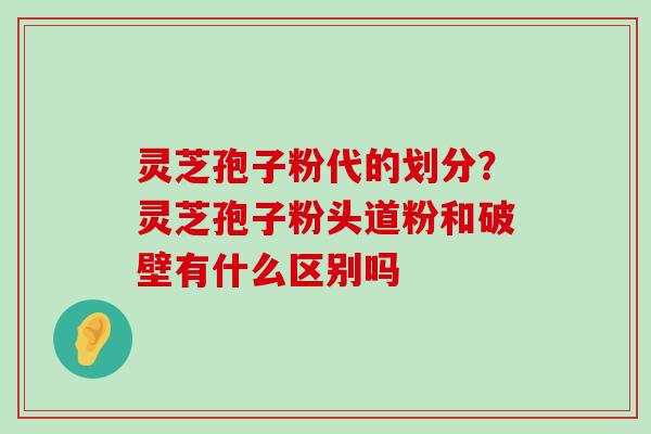 灵芝孢子粉代的划分？灵芝孢子粉头道粉和破壁有什么区别吗