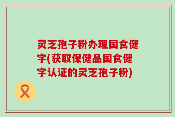 灵芝孢子粉办理国食健字(获取保健品国食健字认证的灵芝孢子粉)