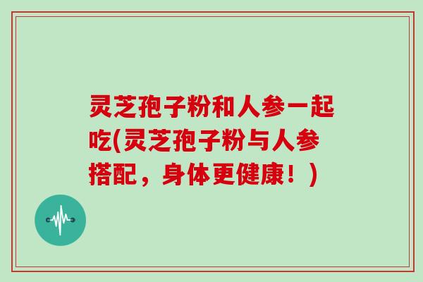 灵芝孢子粉和人参一起吃(灵芝孢子粉与人参搭配，身体更健康！)