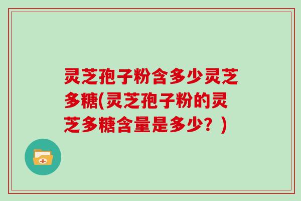 灵芝孢子粉含多少灵芝多糖(灵芝孢子粉的灵芝多糖含量是多少？)