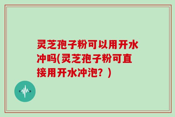 灵芝孢子粉可以用开水冲吗(灵芝孢子粉可直接用开水冲泡？)