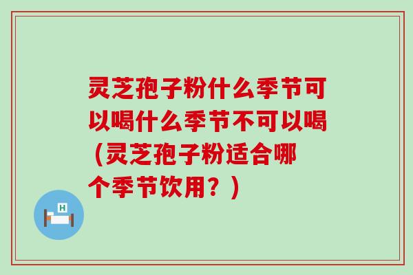 灵芝孢子粉什么季节可以喝什么季节不可以喝 (灵芝孢子粉适合哪个季节饮用？)