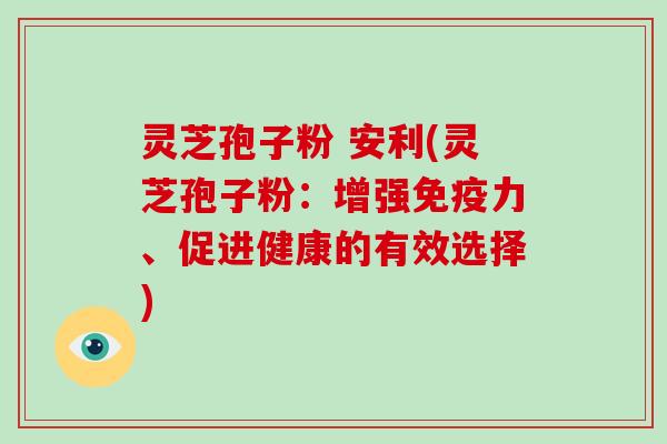 灵芝孢子粉 安利(灵芝孢子粉：增强免疫力、促进健康的有效选择)