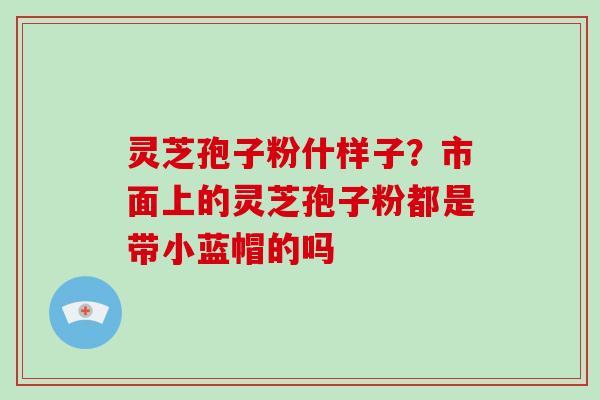 灵芝孢子粉什样子？市面上的灵芝孢子粉都是带小蓝帽的吗