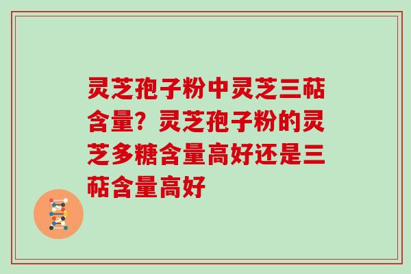 灵芝孢子粉中灵芝三萜含量？灵芝孢子粉的灵芝多糖含量高好还是三萜含量高好