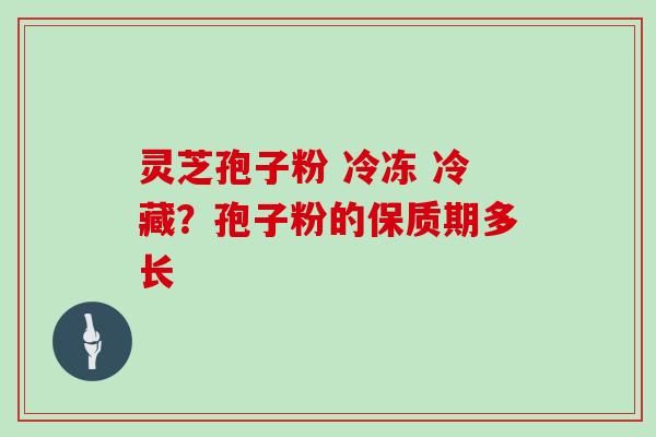 灵芝孢子粉 冷冻 冷藏？孢子粉的保质期多长