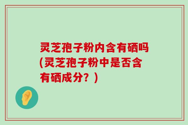 灵芝孢子粉内含有硒吗(灵芝孢子粉中是否含有硒成分？)