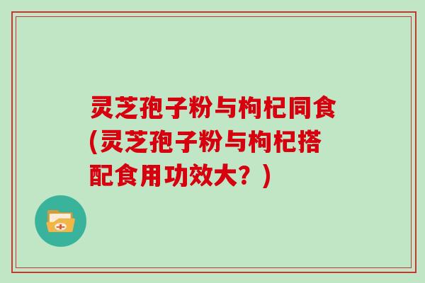 灵芝孢子粉与枸杞同食(灵芝孢子粉与枸杞搭配食用功效大？)