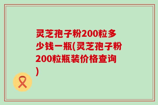 灵芝孢子粉200粒多少钱一瓶(灵芝孢子粉200粒瓶装价格查询)