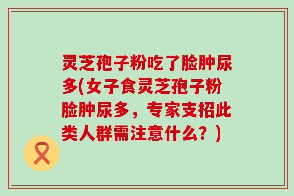 灵芝孢子粉吃了脸肿尿多(女子食灵芝孢子粉脸肿尿多，专家支招此类人群需注意什么？)