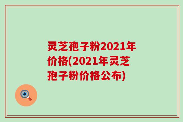 灵芝孢子粉2021年价格(2021年灵芝孢子粉价格公布)