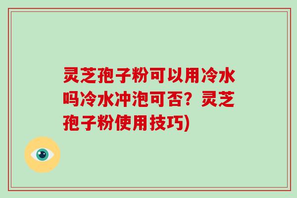 灵芝孢子粉可以用冷水吗冷水冲泡可否？灵芝孢子粉使用技巧)