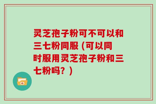 灵芝孢子粉可不可以和三七粉同服 (可以同时服用灵芝孢子粉和三七粉吗？)