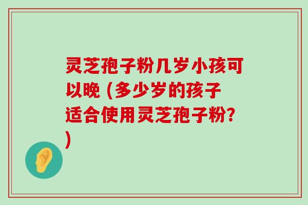 灵芝孢子粉几岁小孩可以晚 (多少岁的孩子适合使用灵芝孢子粉？)