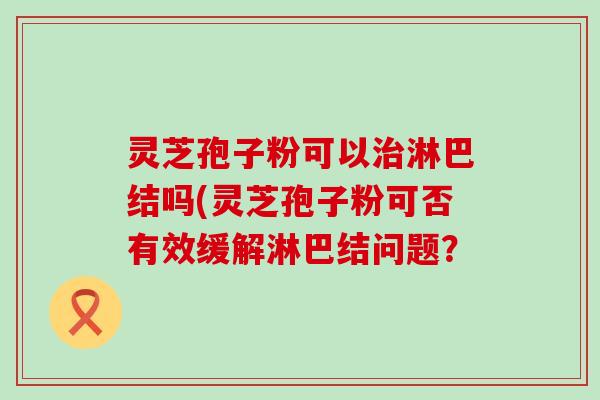 灵芝孢子粉可以淋巴结吗(灵芝孢子粉可否有效缓解淋巴结问题？