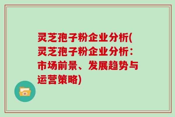 灵芝孢子粉企业分析(灵芝孢子粉企业分析：市场前景、发展趋势与运营策略)