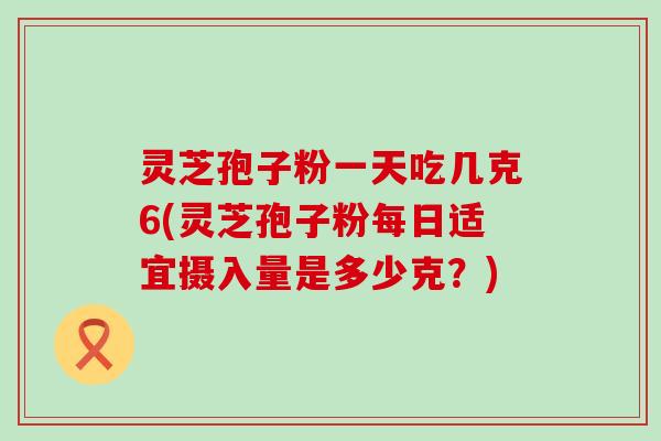 灵芝孢子粉一天吃几克6(灵芝孢子粉每日适宜摄入量是多少克？)