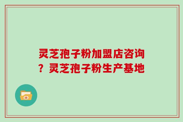 灵芝孢子粉加盟店咨询？灵芝孢子粉生产基地