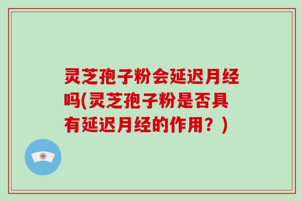 灵芝孢子粉会延迟吗(灵芝孢子粉是否具有延迟的作用？)