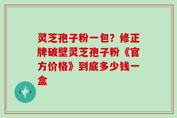 灵芝孢子粉一包？修正牌破壁灵芝孢子粉《官方价格》到底多少钱一盒