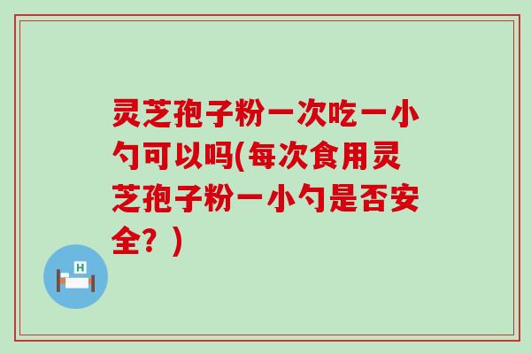 灵芝孢子粉一次吃一小勺可以吗(每次食用灵芝孢子粉一小勺是否安全？)