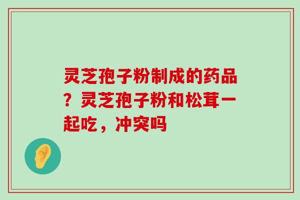 灵芝孢子粉制成的药品？灵芝孢子粉和松茸一起吃，冲突吗