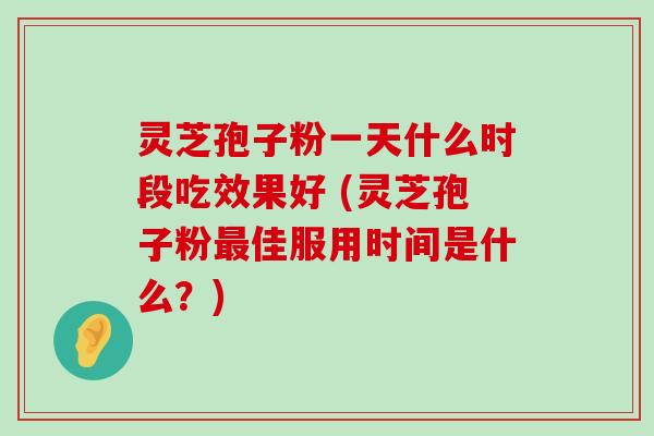 灵芝孢子粉一天什么时段吃效果好 (灵芝孢子粉佳服用时间是什么？)