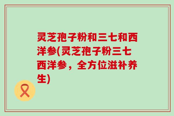 灵芝孢子粉和三七和西洋参(灵芝孢子粉三七西洋参，全方位滋补养生)