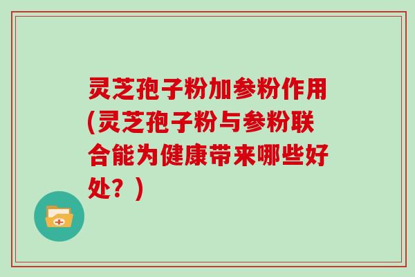 灵芝孢子粉加参粉作用(灵芝孢子粉与参粉联合能为健康带来哪些好处？)