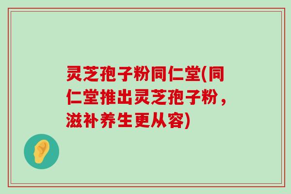 灵芝孢子粉同仁堂(同仁堂推出灵芝孢子粉，滋补养生更从容)