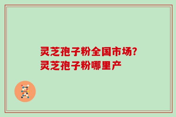 灵芝孢子粉全国市场？灵芝孢子粉哪里产