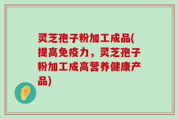 灵芝孢子粉加工成品(提高免疫力，灵芝孢子粉加工成高营养健康产品)