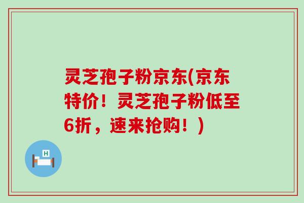 灵芝孢子粉京东(京东特价！灵芝孢子粉低至6折，速来抢购！)