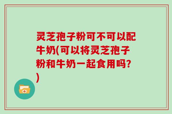 灵芝孢子粉可不可以配牛奶(可以将灵芝孢子粉和牛奶一起食用吗？)