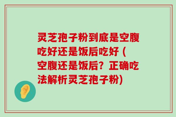 灵芝孢子粉到底是空腹吃好还是饭后吃好 (空腹还是饭后？正确吃法解析灵芝孢子粉)