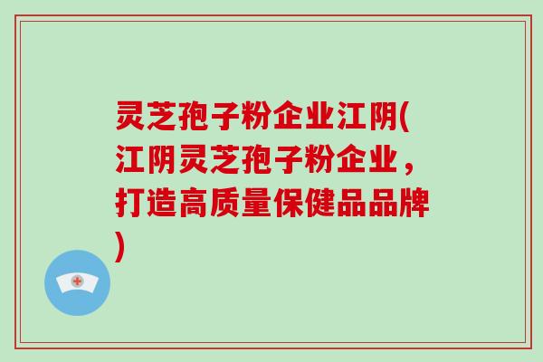 灵芝孢子粉企业江阴(江阴灵芝孢子粉企业，打造高质量保健品品牌)