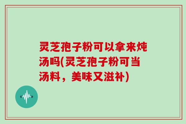 灵芝孢子粉可以拿来炖汤吗(灵芝孢子粉可当汤料，美味又滋补)