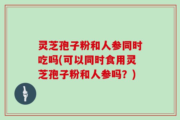 灵芝孢子粉和人参同时吃吗(可以同时食用灵芝孢子粉和人参吗？)