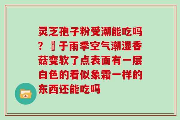 灵芝孢子粉受潮能吃吗？甴于雨季空气潮湿香菇变软了点表面有一层白色的看似象霜一样的东西还能吃吗