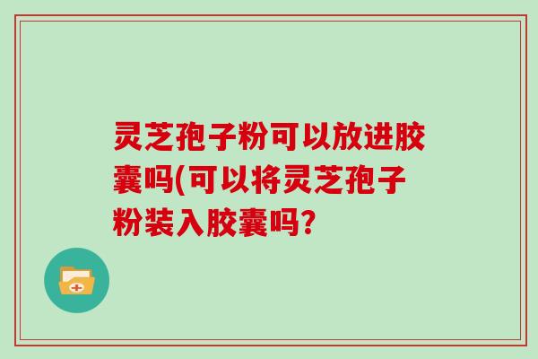 灵芝孢子粉可以放进胶囊吗(可以将灵芝孢子粉装入胶囊吗？