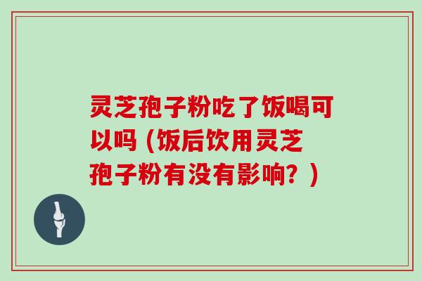 灵芝孢子粉吃了饭喝可以吗 (饭后饮用灵芝孢子粉有没有影响？)