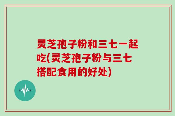 灵芝孢子粉和三七一起吃(灵芝孢子粉与三七搭配食用的好处)