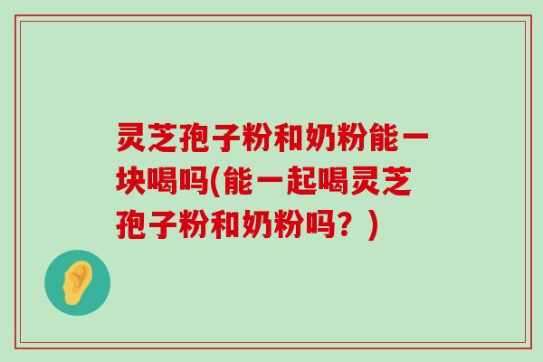 灵芝孢子粉和奶粉能一块喝吗(能一起喝灵芝孢子粉和奶粉吗？)