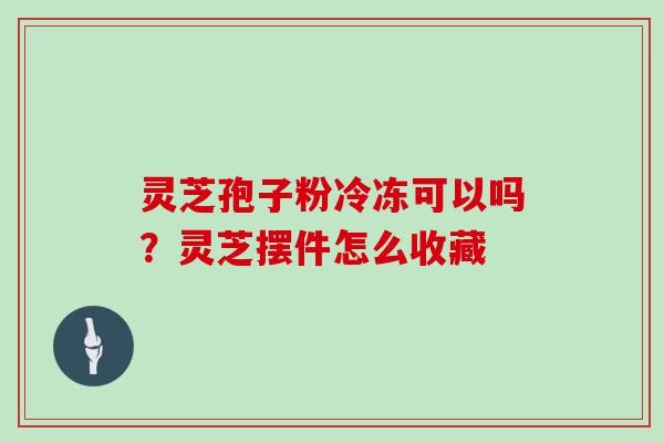 灵芝孢子粉冷冻可以吗？灵芝摆件怎么收藏