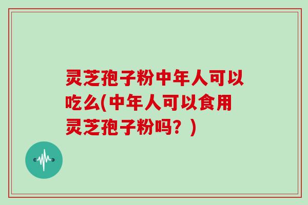 灵芝孢子粉中年人可以吃么(中年人可以食用灵芝孢子粉吗？)